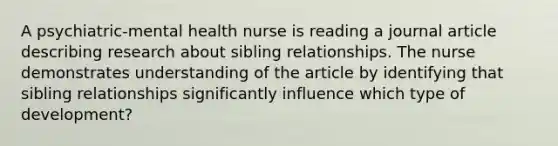 A psychiatric-mental health nurse is reading a journal article describing research about sibling relationships. The nurse demonstrates understanding of the article by identifying that sibling relationships significantly influence which type of development?