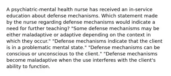 A psychiatric-mental health nurse has received an in-service education about defense mechanisms. Which statement made by the nurse regarding defense mechanisms would indicate a need for further teaching? "Some defense mechanisms may be either maladaptive or adaptive depending on the context in which they occur." "Defense mechanisms indicate that the client is in a problematic mental state." "Defense mechanisms can be conscious or unconscious to the client." "Defense mechanisms become maladaptive when the use interferes with the client's ability to function.