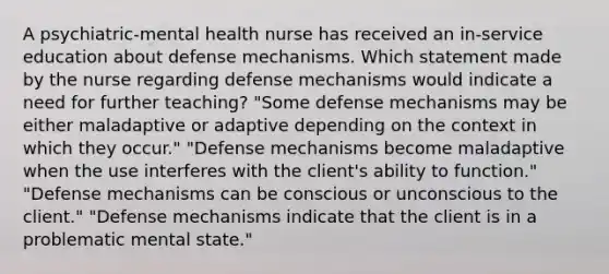 A psychiatric-mental health nurse has received an in-service education about defense mechanisms. Which statement made by the nurse regarding defense mechanisms would indicate a need for further teaching? "Some defense mechanisms may be either maladaptive or adaptive depending on the context in which they occur." "Defense mechanisms become maladaptive when the use interferes with the client's ability to function." "Defense mechanisms can be conscious or unconscious to the client." "Defense mechanisms indicate that the client is in a problematic mental state."