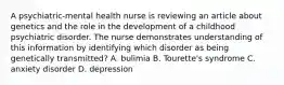 A psychiatric-mental health nurse is reviewing an article about genetics and the role in the development of a childhood psychiatric disorder. The nurse demonstrates understanding of this information by identifying which disorder as being genetically transmitted? A. bulimia B. Tourette's syndrome C. anxiety disorder D. depression