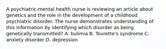 A psychiatric-mental health nurse is reviewing an article about genetics and the role in the development of a childhood psychiatric disorder. The nurse demonstrates understanding of this information by identifying which disorder as being genetically transmitted? A. bulimia B. Tourette's syndrome C. anxiety disorder D. depression