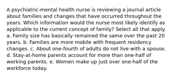 A psychiatric-mental health nurse is reviewing a journal article about families and changes that have occurred throughout the years. Which information would the nurse most likely identify as applicable to the current concept of family? Select all that apply. a. Family size has basically remained the same over the past 20 years. b. Families are more mobile with frequent residency changes. c. About one-fourth of adults do not live with a spouse. d. Stay-at-home parents account for more than one-half of working parents. e. Women make up just over one-half of the workforce today.