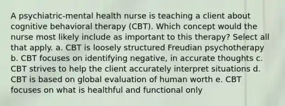 A psychiatric-mental health nurse is teaching a client about cognitive behavioral therapy (CBT). Which concept would the nurse most likely include as important to this therapy? Select all that apply. a. CBT is loosely structured Freudian psychotherapy b. CBT focuses on identifying negative, in accurate thoughts c. CBT strives to help the client accurately interpret situations d. CBT is based on global evaluation of human worth e. CBT focuses on what is healthful and functional only