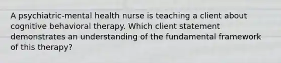 A psychiatric-mental health nurse is teaching a client about cognitive behavioral therapy. Which client statement demonstrates an understanding of the fundamental framework of this therapy?