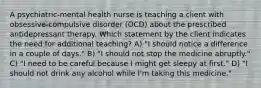 A psychiatric-mental health nurse is teaching a client with obsessive-compulsive disorder (OCD) about the prescribed antidepressant therapy. Which statement by the client indicates the need for additional teaching? A) "I should notice a difference in a couple of days." B) "I should not stop the medicine abruptly." C) "I need to be careful because I might get sleepy at first." D) "I should not drink any alcohol while I'm taking this medicine."