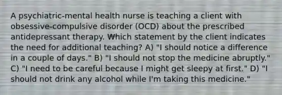 A psychiatric-mental health nurse is teaching a client with obsessive-compulsive disorder (OCD) about the prescribed antidepressant therapy. Which statement by the client indicates the need for additional teaching? A) "I should notice a difference in a couple of days." B) "I should not stop the medicine abruptly." C) "I need to be careful because I might get sleepy at first." D) "I should not drink any alcohol while I'm taking this medicine."