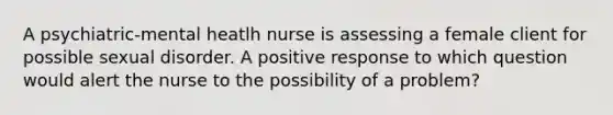 A psychiatric-mental heatlh nurse is assessing a female client for possible sexual disorder. A positive response to which question would alert the nurse to the possibility of a problem?