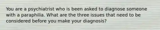 You are a psychiatrist who is been asked to diagnose someone with a paraphilia. What are the three issues that need to be considered before you make your diagnosis?