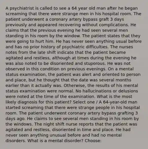 A psychiatrist is called to see a 64 year old man after he began screaming that there were strange men in his hospital room. The patient underwent a coronary artery bypass graft 3 days previously and appeared recovering without complications. He claims that the previous evening he had seen several men standing in his room by the window. The patient states that they were going to hurt him. He has never seen anything usual before and has no prior history of psychiatric difficulties. The nurses notes from the late shift indicate that the patient became agitated and restless, although at times during the evening he was also noted to be disoriented and stuporous. He was not observed in this condition on previous evenings. On a mental status examination, the patient was alert and oriented to person and place, but he thought that the date was several months earlier than it actually was. Otherwise, the results of his mental status examination were normal. No hallucinations or delusions were noted at the time of the examination. What is the most likely diagnosis for this patient? Select one / A 64-year-old man started screaming that there were strange people in his hospital room. The patient underwent coronary artery bypass grafting 3 days ago. He claims to see several men standing in his room by the windows. The night shift nurse reports that the patient was agitated and restless, disoriented in time and place. He had never seen anything unusual before and had no mental disorders. What is a mental disorder? Choose: