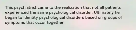 This psychiatrist came to the realization that not all patients experienced the same psychological disorder. Ultimately he began to identity psychological disorders based on groups of symptoms that occur together