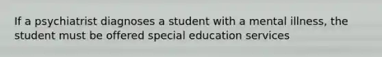 If a psychiatrist diagnoses a student with a mental illness, the student must be offered special education services