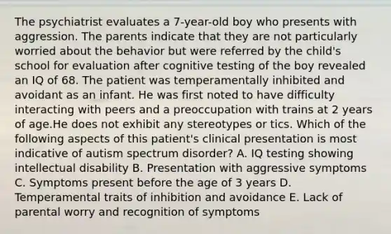 The psychiatrist evaluates a 7-year-old boy who presents with aggression. The parents indicate that they are not particularly worried about the behavior but were referred by the child's school for evaluation after cognitive testing of the boy revealed an IQ of 68. The patient was temperamentally inhibited and avoidant as an infant. He was first noted to have difficulty interacting with peers and a preoccupation with trains at 2 years of age.He does not exhibit any stereotypes or tics. Which of the following aspects of this patient's clinical presentation is most indicative of autism spectrum disorder? A. IQ testing showing intellectual disability B. Presentation with aggressive symptoms C. Symptoms present before the age of 3 years D. Temperamental traits of inhibition and avoidance E. Lack of parental worry and recognition of symptoms