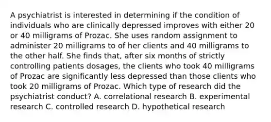 A psychiatrist is interested in determining if the condition of individuals who are clinically depressed improves with either 20 or 40 milligrams of Prozac. She uses random assignment to administer 20 milligrams to of her clients and 40 milligrams to the other half. She finds that, after six months of strictly controlling patients dosages, the clients who took 40 milligrams of Prozac are significantly less depressed than those clients who took 20 milligrams of Prozac. Which type of research did the psychiatrist conduct? A. correlational research B. experimental research C. controlled research D. hypothetical research