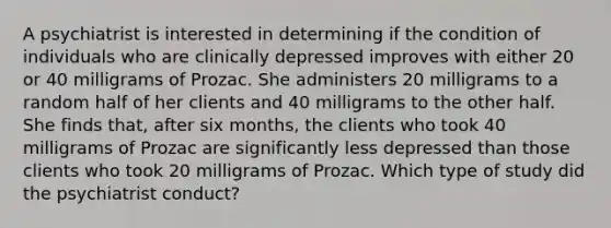 A psychiatrist is interested in determining if the condition of individuals who are clinically depressed improves with either 20 or 40 milligrams of Prozac. She administers 20 milligrams to a random half of her clients and 40 milligrams to the other half. She finds that, after six months, the clients who took 40 milligrams of Prozac are significantly less depressed than those clients who took 20 milligrams of Prozac. Which type of study did the psychiatrist conduct?