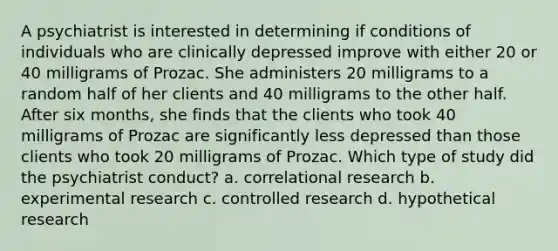 A psychiatrist is interested in determining if conditions of individuals who are clinically depressed improve with either 20 or 40 milligrams of Prozac. She administers 20 milligrams to a random half of her clients and 40 milligrams to the other half. After six months, she finds that the clients who took 40 milligrams of Prozac are significantly less depressed than those clients who took 20 milligrams of Prozac. Which type of study did the psychiatrist conduct? a. correlational research b. experimental research c. controlled research d. hypothetical research