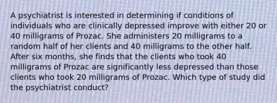 A psychiatrist is interested in determining if conditions of individuals who are clinically depressed improve with either 20 or 40 milligrams of Prozac. She administers 20 milligrams to a random half of her clients and 40 milligrams to the other half. After six months, she finds that the clients who took 40 milligrams of Prozac are significantly less depressed than those clients who took 20 milligrams of Prozac. Which type of study did the psychiatrist conduct?