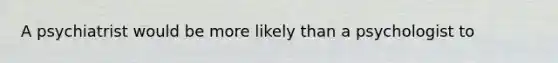 A psychiatrist would be more likely than a psychologist to