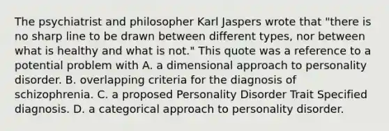 The psychiatrist and philosopher Karl Jaspers wrote that "there is no sharp line to be drawn between different types, nor between what is healthy and what is not." This quote was a reference to a potential problem with A. a dimensional approach to personality disorder. B. overlapping criteria for the diagnosis of schizophrenia. C. a proposed Personality Disorder Trait Specified diagnosis. D. a categorical approach to personality disorder. ​