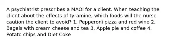 A psychiatrist prescribes a MAOI for a client. When teaching the client about the effects of tyramine, which foods will the nurse caution the client to avoid? 1. Pepperoni pizza and red wine 2. Bagels with cream cheese and tea 3. Apple pie and coffee 4. Potato chips and Diet Coke