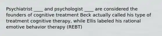 Psychiatrist ____ and psychologist ____ are considered the founders of cognitive treatment Beck actually called his type of treatment cognitive therapy, while Ellis labeled his rational emotive behavior therapy (REBT)