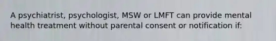 A psychiatrist, psychologist, MSW or LMFT can provide mental health treatment without parental consent or notification if: