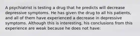 A psychiatrist is testing a drug that he predicts will decrease depressive symptoms. He has given the drug to all his patients, and all of them have experienced a decrease in depressive symptoms. Although this is interesting, his conclusions from this experience are weak because he does not have: