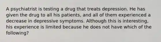 A psychiatrist is testing a drug that treats depression. He has given the drug to all his patients, and all of them experienced a decrease in depressive symptoms. Although this is interesting, his experience is limited because he does not have which of the following?