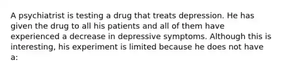 A psychiatrist is testing a drug that treats depression. He has given the drug to all his patients and all of them have experienced a decrease in depressive symptoms. Although this is interesting, his experiment is limited because he does not have a: