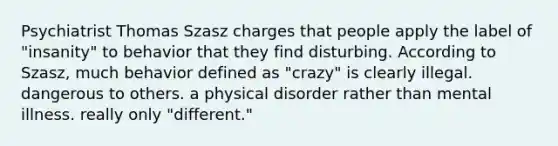 Psychiatrist Thomas Szasz charges that people apply the label of "insanity" to behavior that they find disturbing. According to Szasz, much behavior defined as "crazy" is clearly illegal. dangerous to others. a physical disorder rather than mental illness. really only "different."