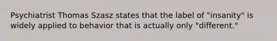 Psychiatrist Thomas Szasz states that the label of "insanity" is widely applied to behavior that is actually only "different."