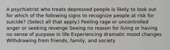 A psychiatrist who treats depressed people is likely to look out for which of the following signs to recognize people at risk for suicide? (Select all that apply.) Feeling rage or uncontrolled anger or seeking revenge Seeing no reason for living or having no sense of purpose in life Experiencing dramatic mood changes Withdrawing from friends, family, and society