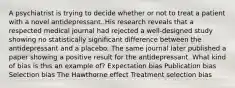 A psychiatrist is trying to decide whether or not to treat a patient with a novel antidepressant..His research reveals that a respected medical journal had rejected a well-designed study showing no statistically significant difference between the antidepressant and a placebo. The same journal later published a paper showing a positive result for the antidepressant. What kind of bias is this an example of? Expectation bias Publication bias Selection bias The Hawthorne effect Treatment selection bias