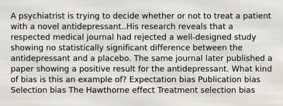 A psychiatrist is trying to decide whether or not to treat a patient with a novel antidepressant..His research reveals that a respected medical journal had rejected a well-designed study showing no statistically significant difference between the antidepressant and a placebo. The same journal later published a paper showing a positive result for the antidepressant. What kind of bias is this an example of? Expectation bias Publication bias Selection bias The Hawthorne effect Treatment selection bias