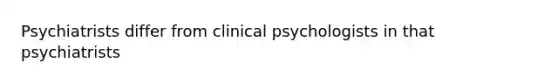 Psychiatrists differ from clinical psychologists in that psychiatrists