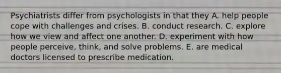 Psychiatrists differ from psychologists in that they A. help people cope with challenges and crises. B. conduct research. C. explore how we view and affect one another. D. experiment with how people perceive, think, and solve problems. E. are medical doctors licensed to prescribe medication.