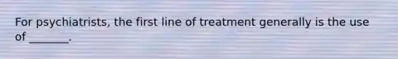 For psychiatrists, the first line of treatment generally is the use of _______.