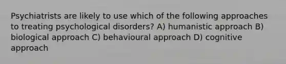 Psychiatrists are likely to use which of the following approaches to treating psychological disorders? A) humanistic approach B) biological approach C) behavioural approach D) cognitive approach