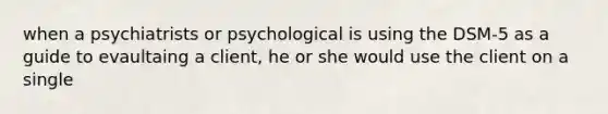 when a psychiatrists or psychological is using the DSM-5 as a guide to evaultaing a client, he or she would use the client on a single