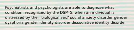 Psychiatrists and psychologists are able to diagnose what condition, recognized by the DSM-5, when an individual is distressed by their biological sex? social anxiety disorder gender dysphoria gender identity disorder dissociative identity disorder