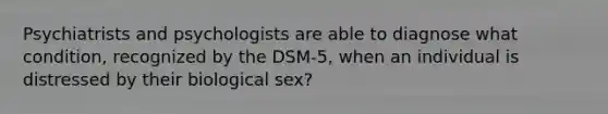 Psychiatrists and psychologists are able to diagnose what condition, recognized by the DSM-5, when an individual is distressed by their biological sex?