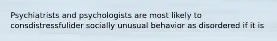 Psychiatrists and psychologists are most likely to consdistressfulider socially unusual behavior as disordered if it is