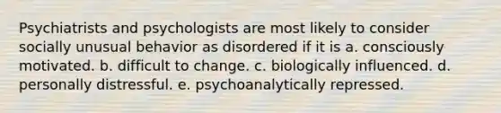 Psychiatrists and psychologists are most likely to consider socially unusual behavior as disordered if it is a. consciously motivated. b. difficult to change. c. biologically influenced. d. personally distressful. e. psychoanalytically repressed.