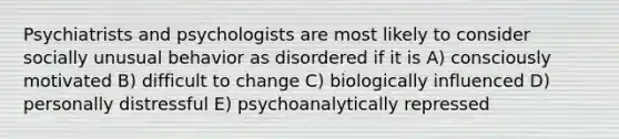 Psychiatrists and psychologists are most likely to consider socially unusual behavior as disordered if it is A) consciously motivated B) difficult to change C) biologically influenced D) personally distressful E) psychoanalytically repressed