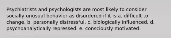 Psychiatrists and psychologists are most likely to consider socially unusual behavior as disordered if it is a. difficult to change. b. personally distressful. c. biologically influenced. d. psychoanalytically repressed. e. consciously motivated.