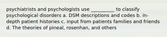 psychiatrists and psychologists use __________ to classify psychological disorders a. DSM descriptions and codes b. in-depth patient histories c. input from patients families and friends d. The theories of pineal, rosenhan, and others