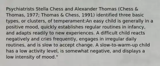 Psychiatrists Stella Chess and Alexander Thomas (Chess & Thomas, 1977; Thomas & Chess, 1991) identified three basic types, or clusters, of temperament:An easy child is generally in a positive mood, quickly establishes regular routines in infancy, and adapts readily to new experiences. A difficult child reacts negatively and cries frequently, engages in irregular daily routines, and is slow to accept change. A slow-to-warm-up child has a low activity level, is somewhat negative, and displays a low intensity of mood."