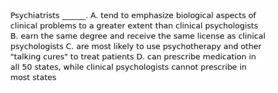 Psychiatrists ______. A. tend to emphasize biological aspects of clinical problems to a greater extent than clinical psychologists B. earn the same degree and receive the same license as clinical psychologists C. are most likely to use psychotherapy and other "talking cures" to treat patients D. can prescribe medication in all 50 states, while clinical psychologists cannot prescribe in most states