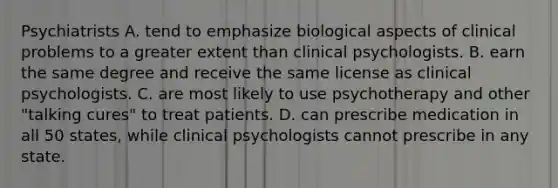 Psychiatrists A. tend to emphasize biological aspects of clinical problems to a greater extent than clinical psychologists. B. earn the same degree and receive the same license as clinical psychologists. C. are most likely to use psychotherapy and other "talking cures" to treat patients. D. can prescribe medication in all 50 states, while clinical psychologists cannot prescribe in any state.