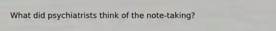 What did psychiatrists think of the note-taking?