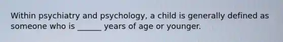 Within psychiatry and psychology, a child is generally defined as someone who is ______ years of age or younger.